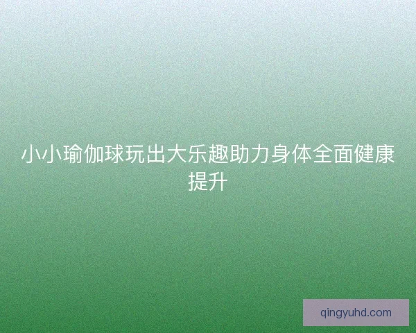 小小瑜伽球玩出大乐趣助力身体全面健康提升 小小瑜伽球玩出大乐趣助力身体全面健康提升