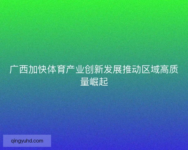 广西加快体育产业创新发展推动区域高质量崛起