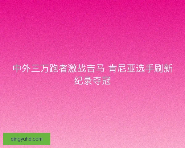 中外三万跑者激战吉马 肯尼亚选手刷新纪录夺冠