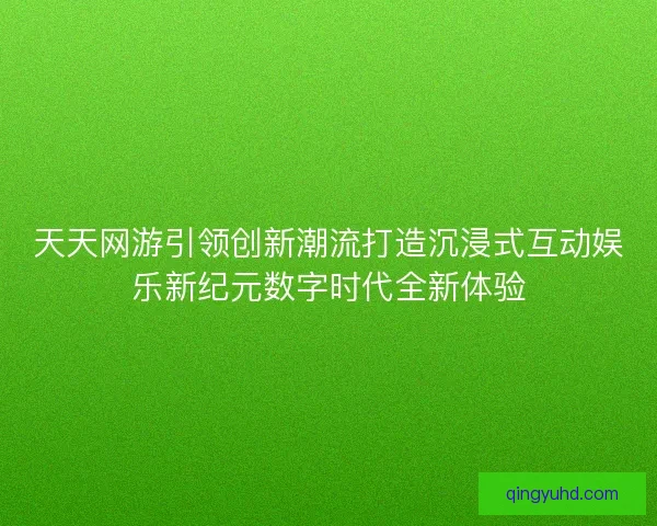 天天网游引领创新潮流打造沉浸式互动娱乐新纪元数字时代全新体验