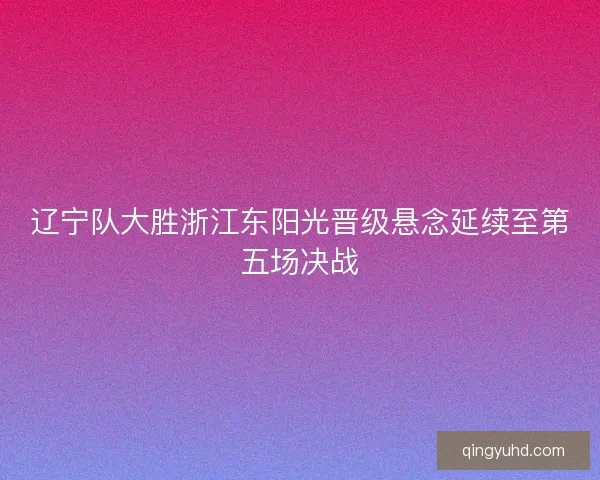 辽宁队大胜浙江东阳光晋级悬念延续至第五场决战